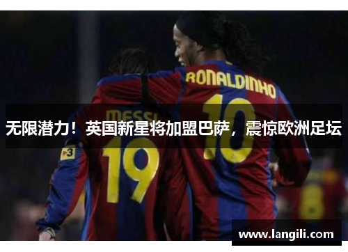 无限潜力！英国新星将加盟巴萨，震惊欧洲足坛